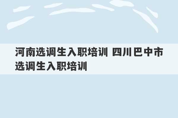 河南选调生入职培训 四川巴中市选调生入职培训