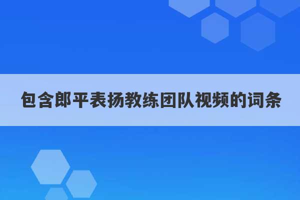 包含郎平表扬教练团队视频的词条