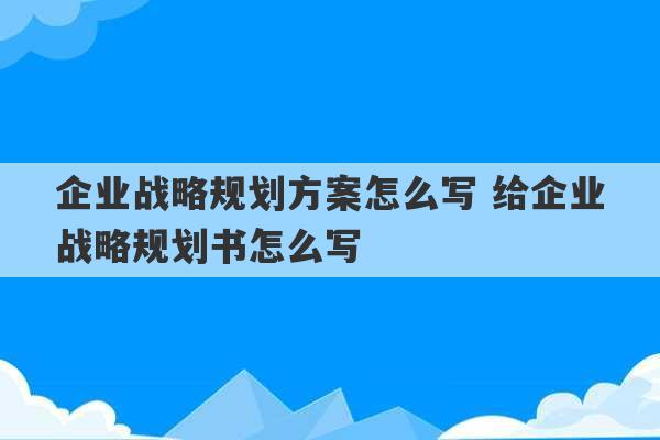 企业战略规划方案怎么写 给企业战略规划书怎么写