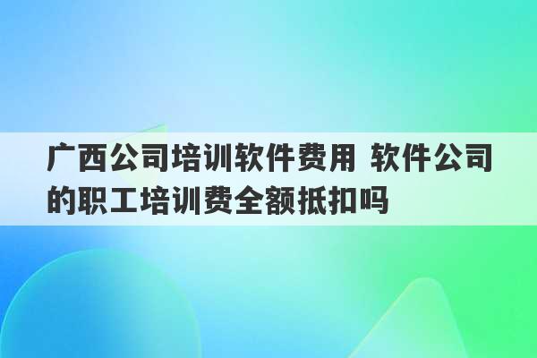 广西公司培训软件费用 软件公司的职工培训费全额抵扣吗