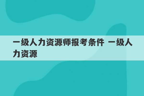 一级人力资源师报考条件 一级人力资源