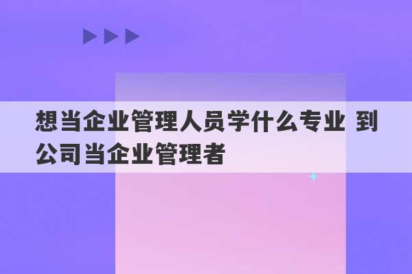 想当企业管理人员学什么专业 到公司当企业管理者