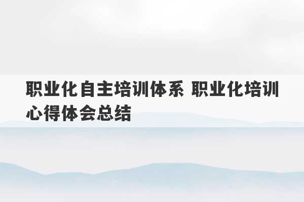 职业化自主培训体系 职业化培训心得体会总结