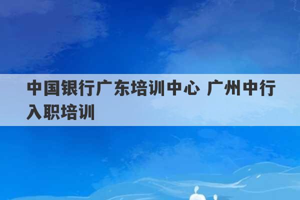 中国银行广东培训中心 广州中行入职培训