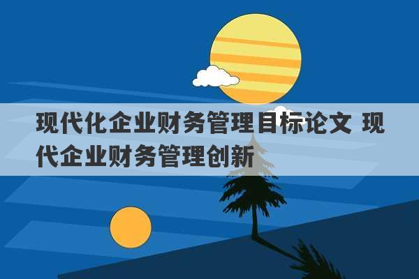 现代化企业财务管理目标论文 现代企业财务管理创新