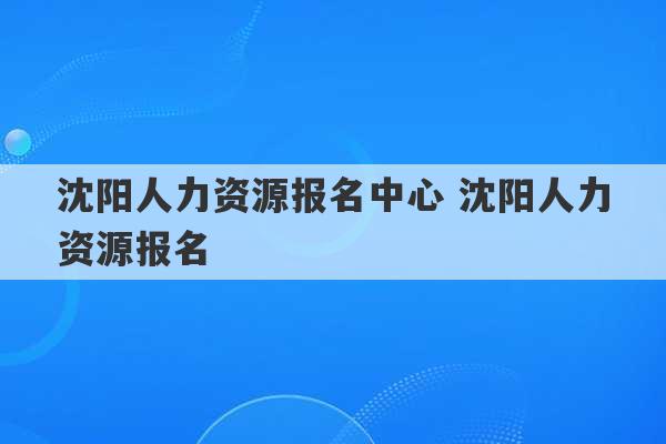 沈阳人力资源报名中心 沈阳人力资源报名