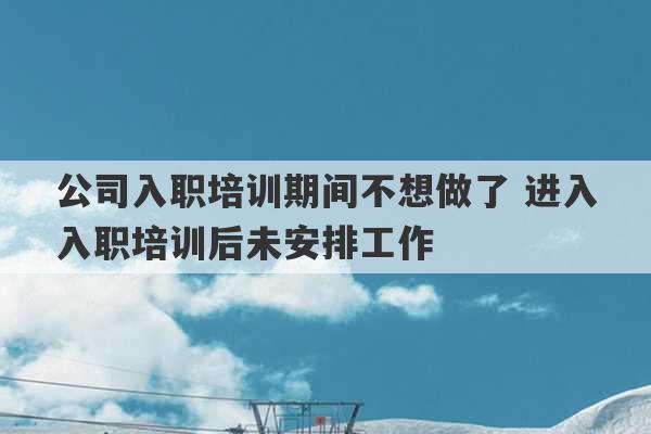 公司入职培训期间不想做了 进入入职培训后未安排工作