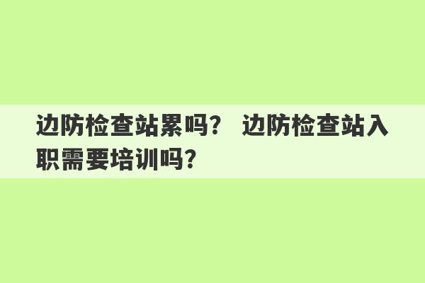 边防检查站累吗？ 边防检查站入职需要培训吗？