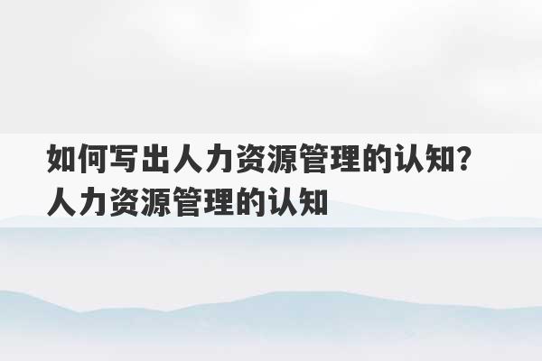 如何写出人力资源管理的认知？ 人力资源管理的认知