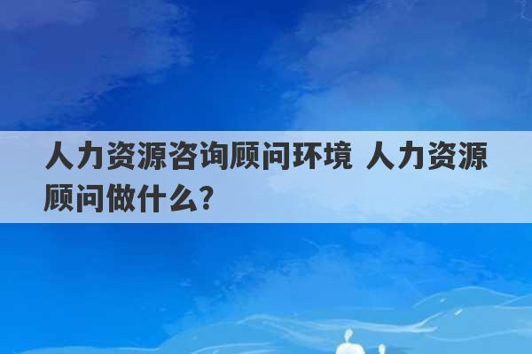 人力资源咨询顾问环境 人力资源顾问做什么？