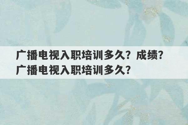 广播电视入职培训多久？成绩？ 广播电视入职培训多久？