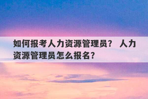 如何报考人力资源管理员？ 人力资源管理员怎么报名？