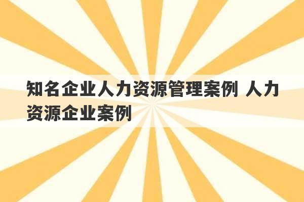 知名企业人力资源管理案例 人力资源企业案例