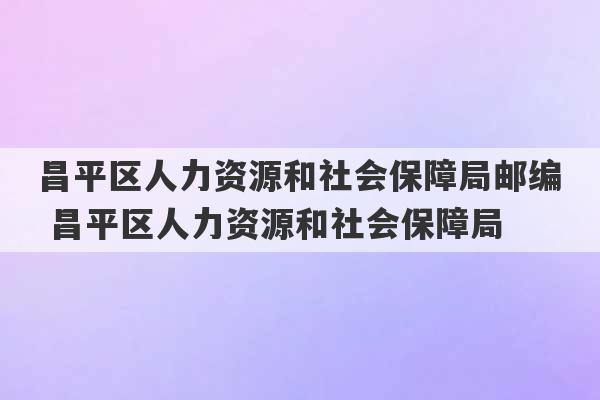 昌平区人力资源和社会保障局邮编 昌平区人力资源和社会保障局