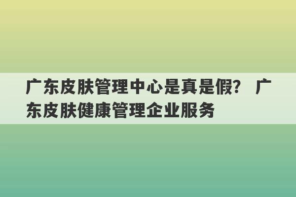 广东皮肤管理中心是真是假？ 广东皮肤健康管理企业服务