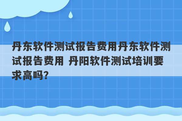 丹东软件测试报告费用丹东软件测试报告费用 丹阳软件测试培训要求高吗？