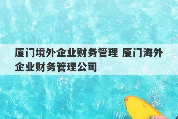 厦门境外企业财务管理 厦门海外企业财务管理公司