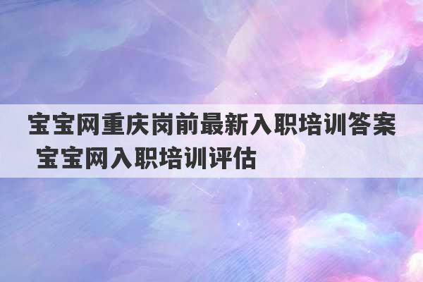 宝宝网重庆岗前最新入职培训答案 宝宝网入职培训评估