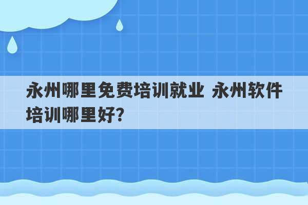 永州哪里免费培训就业 永州软件培训哪里好？