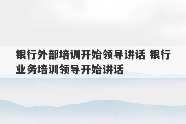 银行外部培训开始领导讲话 银行业务培训领导开始讲话