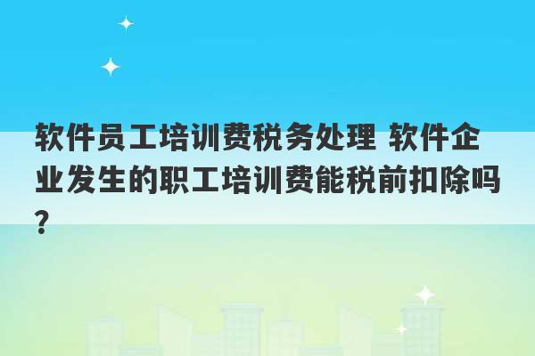 软件员工培训费税务处理 软件企业发生的职工培训费能税前扣除吗？