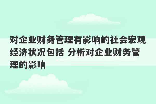 对企业财务管理有影响的社会宏观经济状况包括 分析对企业财务管理的影响