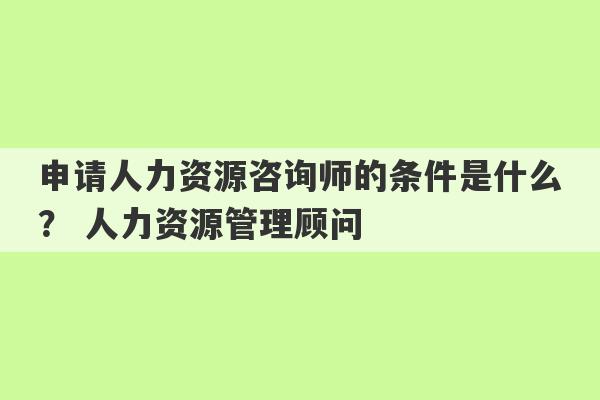 申请人力资源咨询师的条件是什么？ 人力资源管理顾问