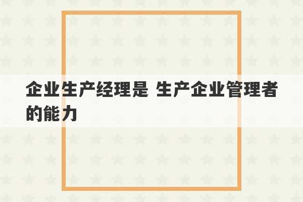 企业生产经理是 生产企业管理者的能力