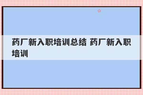 药厂新入职培训总结 药厂新入职培训