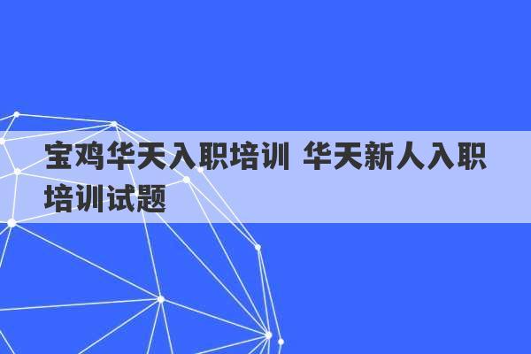 宝鸡华天入职培训 华天新人入职培训试题