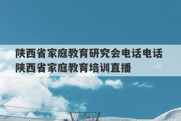 陕西省家庭教育研究会电话电话 陕西省家庭教育培训直播