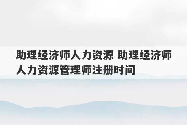 助理经济师人力资源 助理经济师人力资源管理师注册时间