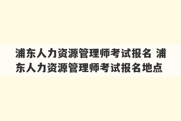 浦东人力资源管理师考试报名 浦东人力资源管理师考试报名地点