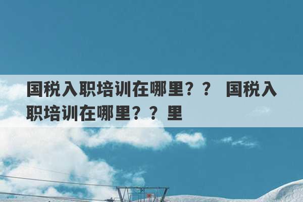 国税入职培训在哪里？？ 国税入职培训在哪里？？里