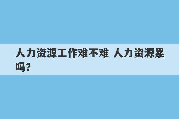 人力资源工作难不难 人力资源累吗？