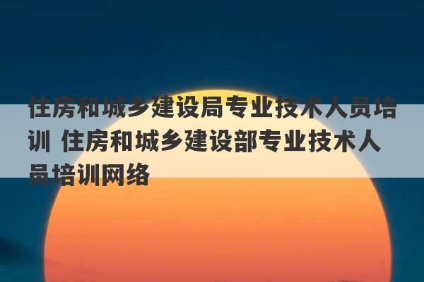 住房和城乡建设局专业技术人员培训 住房和城乡建设部专业技术人员培训网络