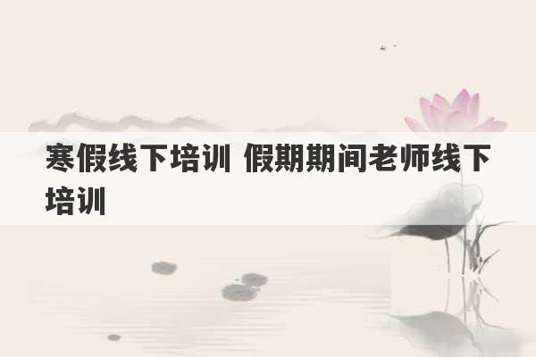 寒假线下培训 假期期间老师线下培训