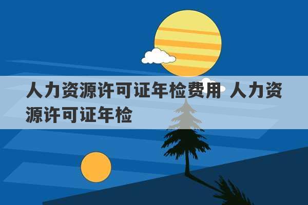 人力资源许可证年检费用 人力资源许可证年检