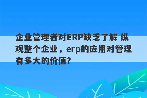 企业管理者对ERP缺乏了解 纵观整个企业，erp的应用对管理有多大的价值？