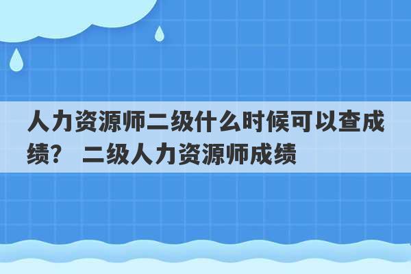 人力资源师二级什么时候可以查成绩？ 二级人力资源师成绩