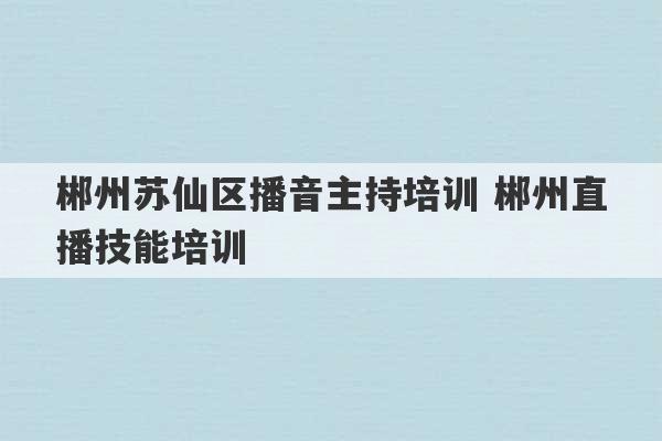 郴州苏仙区播音主持培训 郴州直播技能培训