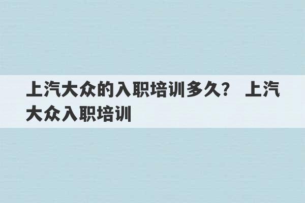 上汽大众的入职培训多久？ 上汽大众入职培训