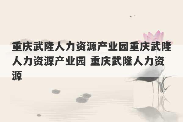 重庆武隆人力资源产业园重庆武隆人力资源产业园 重庆武隆人力资源