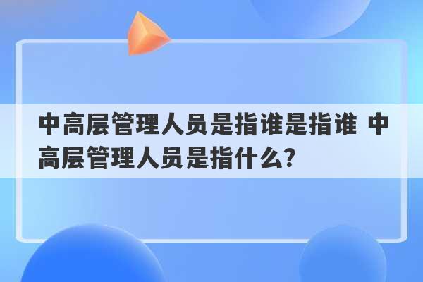 中高层管理人员是指谁是指谁 中高层管理人员是指什么？