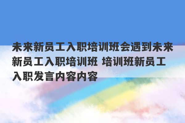 未来新员工入职培训班会遇到未来新员工入职培训班 培训班新员工入职发言内容内容