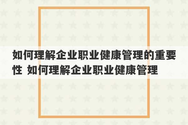 如何理解企业职业健康管理的重要性 如何理解企业职业健康管理