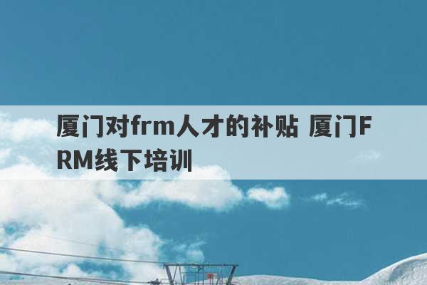 厦门对frm人才的补贴 厦门FRM线下培训