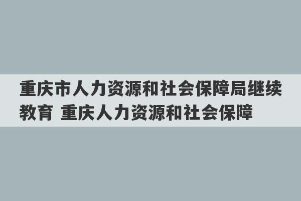 重庆市人力资源和社会保障局继续教育 重庆人力资源和社会保障