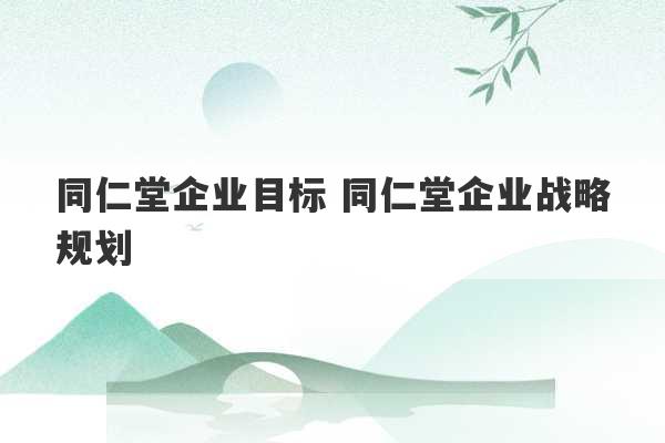 同仁堂企业目标 同仁堂企业战略规划