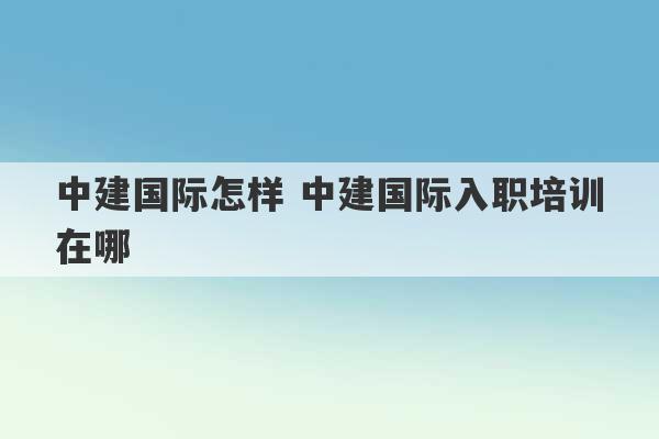 中建国际怎样 中建国际入职培训在哪